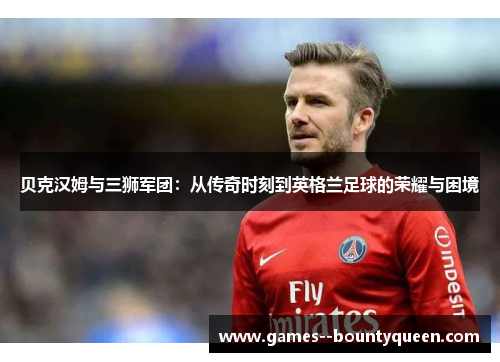 贝克汉姆与三狮军团：从传奇时刻到英格兰足球的荣耀与困境