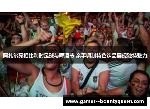 阿扎尔亮相比利时足球与啤酒节 亲手调制特色饮品展现独特魅力