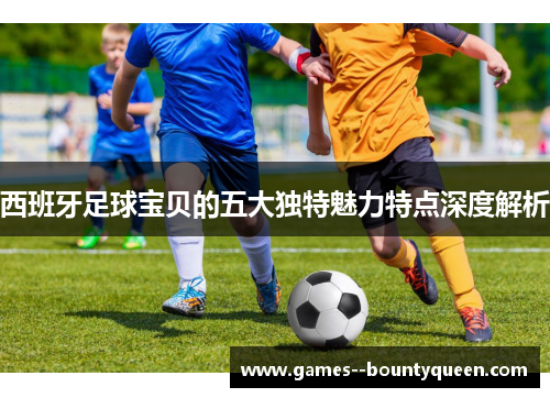 西班牙足球宝贝的五大独特魅力特点深度解析