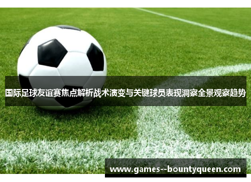 国际足球友谊赛焦点解析战术演变与关键球员表现洞察全景观察趋势