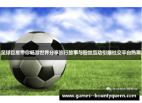 足球巨星带你畅游世界分享旅行故事与粉丝互动引爆社交平台热潮