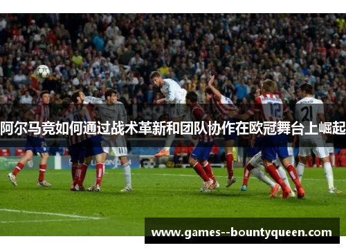 阿尔马竞如何通过战术革新和团队协作在欧冠舞台上崛起