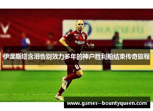 伊涅斯塔含泪告别效力多年的神户胜利船结束传奇旅程