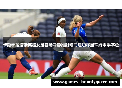 卡斯泰拉诺斯英超女足客场冷静推射破门建功尽显锋线杀手本色