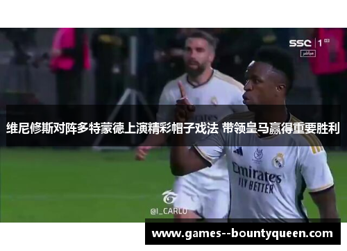 维尼修斯对阵多特蒙德上演精彩帽子戏法 带领皇马赢得重要胜利