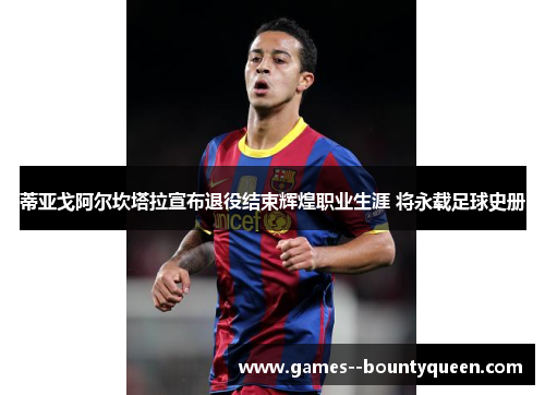 蒂亚戈阿尔坎塔拉宣布退役结束辉煌职业生涯 将永载足球史册