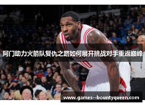 阿门助力火箭队复仇之路如何展开挑战对手重返巅峰