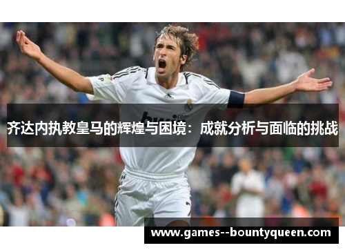 齐达内执教皇马的辉煌与困境：成就分析与面临的挑战