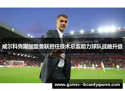 威尔科克斯加盟曼联担任技术总监助力球队战略升级 威尔科克斯加盟曼联担任技术总监助力球队战略升级