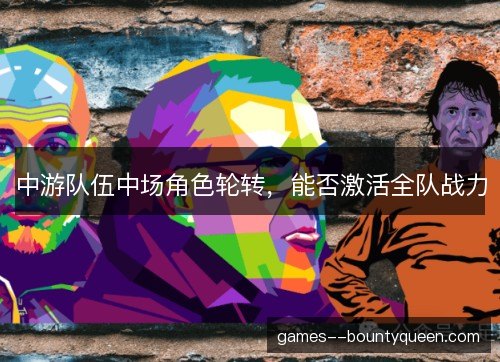 中游队伍中场角色轮转，能否激活全队战力